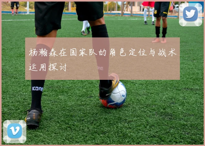 杨瀚森在国家队的角色定位与战术运用探讨