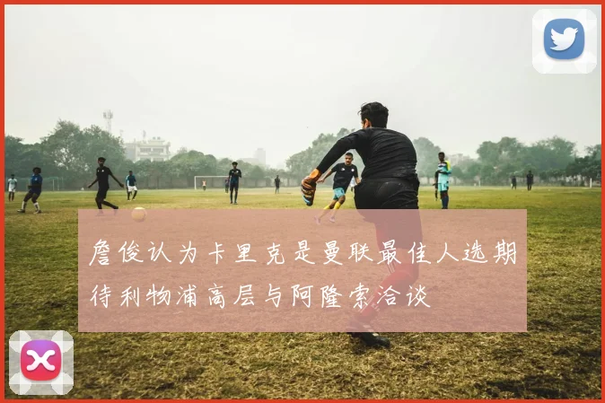 詹俊认为卡里克是曼联最佳人选期待利物浦高层与阿隆索洽谈