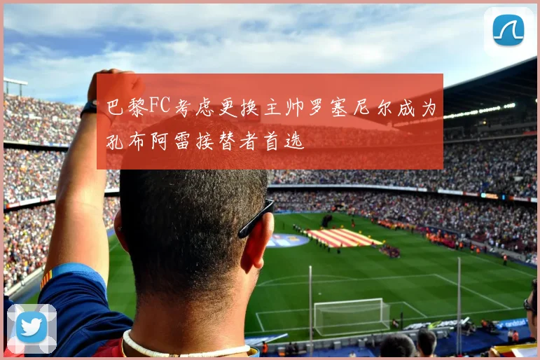 巴黎FC考虑更换主帅罗塞尼尔成为孔布阿雷接替者首选