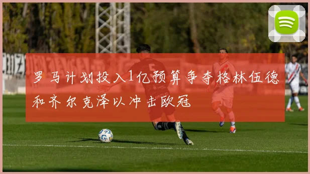 罗马计划投入1亿预算争夺格林伍德和齐尔克泽以冲击欧冠