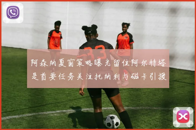 阿森纳夏窗策略曝光留住阿尔特塔是首要任务关注托纳利与磁卡引援动态