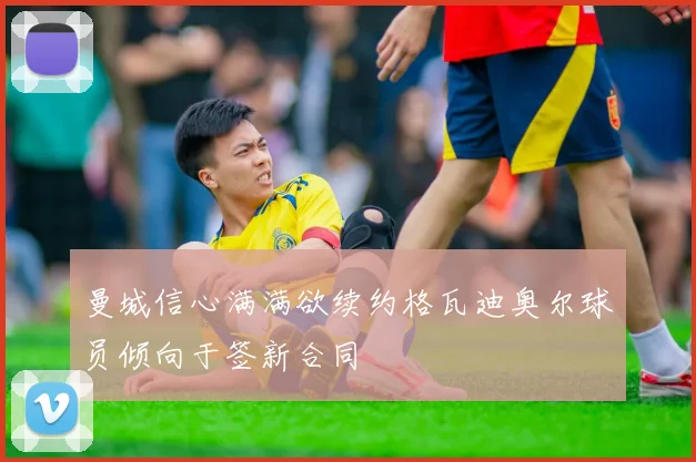 曼城信心满满欲续约格瓦迪奥尔球员倾向于签新合同