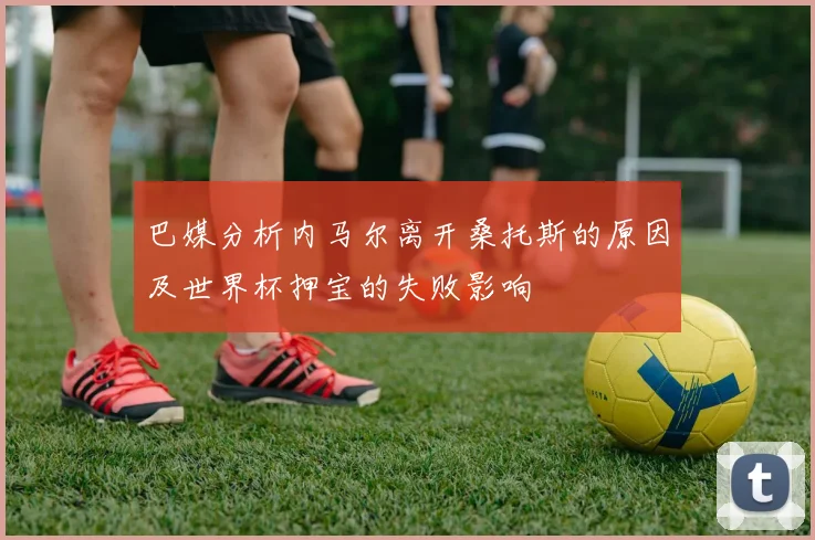 巴媒分析内马尔离开桑托斯的原因及世界杯押宝的失败影响