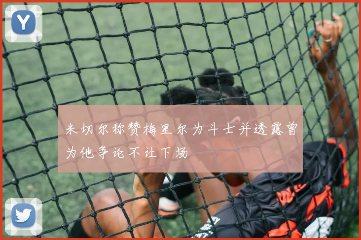 米切尔称赞梅里尔为斗士并透露曾为他争论不让下场