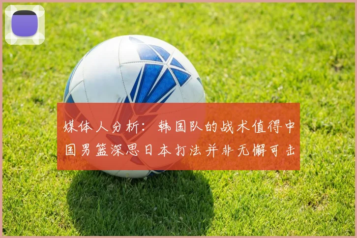 媒体人分析：韩国队的战术值得中国男篮深思日本打法并非无懈可击