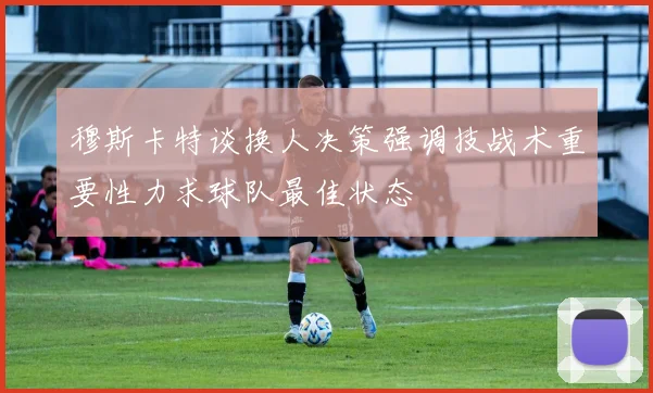 穆斯卡特谈换人决策强调技战术重要性力求球队最佳状态