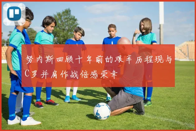 努内斯回顾十年前的艰辛历程现与C罗并肩作战倍感荣幸